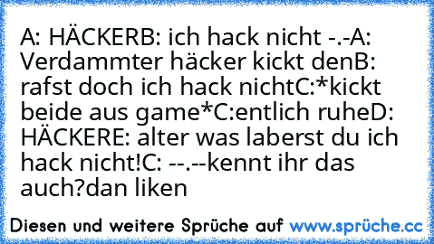 A: HÄCKER
B: ich hack nicht -.-
A: Verdammter häcker kickt den
B: rafst doch ich hack nicht
C:*kickt beide aus game*
C:entlich ruhe
D: HÄCKER
E: alter was laberst du ich hack nicht!
C: --.--
kennt ihr das auch?
dan liken