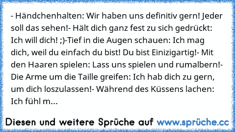 - Händchenhalten: Wir haben uns definitiv gern! Jeder soll das sehen!♥
- Hält dich ganz fest zu sich gedrückt: Ich will dich! ;)♥
-Tief in die Augen schauen: Ich mag dich, weil du einfach du bist! Du bist Einizigartig!♥
- Mit den Haaren spielen: Lass uns spielen und rumalbern!♥
- Die Arme um die Taille greifen: Ich hab dich zu gern, um dich loszulassen!♥
- Während des Küssens lachen: Ich fühl m...