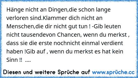 Hänge nicht an Dingen,
die schon lange verloren sind.
Klammer dich nicht an Menschen,
die dir nicht gut tun ! -
Gib leuten nicht tausende
von Chancen, wenn du merkst , dass sie die erste noch
nicht einmal verdient haben !
Gib auf , wenn du merkst es hat kein Sinn !! ♥ ....