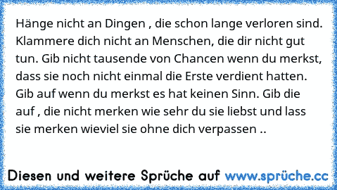 Hänge nicht an Dingen , die schon lange verloren sind. Klammere dich nicht an Menschen, die dir nicht gut tun. Gib nicht tausende von Chancen wenn du merkst, dass sie noch nicht einmal die Erste verdient hatten. Gib auf wenn du merkst es hat keinen Sinn. Gib die auf , die nicht merken wie sehr du sie liebst und lass sie merken wieviel sie ohne dich verpassen ..