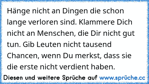 Hänge nicht an Dingen die schon lange verloren sind. Klammere Dich nicht an Menschen, die Dir nicht gut tun. Gib Leuten nicht tausend Chancen, wenn Du merkst, dass sie die erste nicht verdient haben.