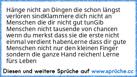 Hänge nicht an Dingen die schon längst verloren sind
Klammere dich nicht an Menschen die dir nicht gut tun
Gib Menschen nicht tausende von chancen wenn du merkst dass sie die erste nicht einmal verdient haben
Lerne dass dir gute Menschen nicht nur den kleinen Finger sondern die ganze Hand reichen! Lerne fürs Leben