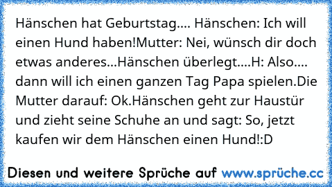 Hänschen hat Geburtstag.... 
Hänschen: Ich will einen Hund haben!
Mutter: Nei, wünsch dir doch etwas anderes...
Hänschen überlegt....
H: Also.... dann will ich einen ganzen Tag Papa spielen.
Die Mutter darauf: Ok.
Hänschen geht zur Haustür und zieht seine Schuhe an und sagt: So, jetzt kaufen wir dem Hänschen einen Hund!
:D