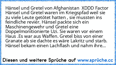 Hänsel und Gretel von Afghanistan  XDDD Factor 
Hänsel und Gretel waren im Kriegspfad weil sie zu viele Leute getötet hatten , sie mussten ins feindliche revier. Hänsel packte sich ein Maschinengewehr und Gretel eine Doppelmonitionierte Uzi. Sie waren vor einem Haus .Es war aus Waffen. Gretel biss von einer Granate ab sie dachte es wäre Lakritz und starb. Hänsel bekam einen Lachflash und nahm i...