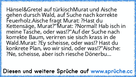 Hänsel&Gretel auf türkisch
Murat und Aische gehen dursch Wald, auf Suche nach korrekte Feuerholz.
Aische fragt Murat: ?Hast du Kettensäge, Murat?"
Murat: ?Normal! Hab isch in meine Tasche, oder was!?"
Auf der Suche nach korrekte Baum, verirren sie sisch krass in de Wald.
Murat: ?Ey scheisse, oder was!? Hast du konkrete Plan, wo wir sind, oder was!?"
Aische: ?Ne, scheisse, aber isch riesche Döne...