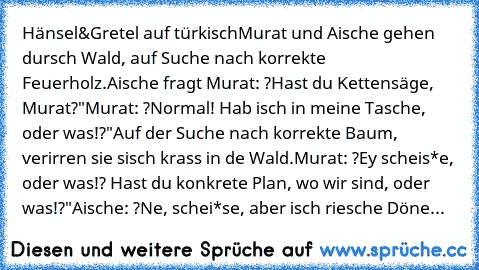 Hänsel&Gretel auf türkisch
Murat und Aische gehen dursch Wald, auf Suche nach korrekte Feuerholz.
Aische fragt Murat: ?Hast du Kettensäge, Murat?"
Murat: ?Normal! Hab isch in meine Tasche, oder was!?"
Auf der Suche nach korrekte Baum, verirren sie sisch krass in de Wald.
Murat: ?Ey scheis*e, oder was!? Hast du konkrete Plan, wo wir sind, oder was!?"
Aische: ?Ne, schei*se, aber isch riesche Dönerbu...