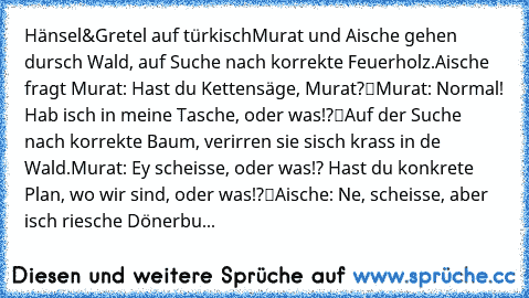 Hänsel&Gretel auf türkisch
Murat und Aische gehen dursch Wald, auf Suche nach korrekte Feuerholz.
Aische fragt Murat: „Hast du Kettensäge, Murat?“
Murat: „Normal! Hab isch in meine Tasche, oder was!?“
Auf der Suche nach korrekte Baum, verirren sie sisch krass in de Wald.
Murat: „Ey scheisse, oder was!? Hast du konkrete Plan, wo wir sind, oder was!?“
Aische: „Ne, scheisse, aber isch riesche Döne...