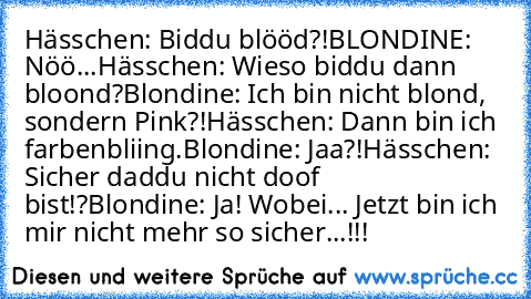 Hässchen: Biddu blööd?!
BLONDINE: Nöö...
Hässchen: Wieso biddu dann bloond?
Blondine: Ich bin nicht blond, sondern Pink?!
Hässchen: Dann bin ich farbenbliing.
Blondine: Jaa?!
Hässchen: Sicher daddu nicht doof bist!?
Blondine: Ja! Wobei... Jetzt bin ich mir nicht mehr so sicher...!!!