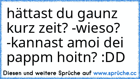 hättast du gaunz kurz zeit? -wieso? -kannast amoi dei pappm hoitn? :DD