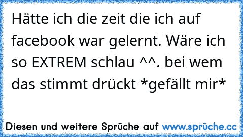 Hätte ich die zeit die ich auf facebook war gelernt. Wäre ich so EXTREM schlau ^^. 
bei wem das stimmt drückt *gefällt mir*