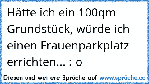 Hätte ich ein 100qm Grundstück, würde ich einen Frauenparkplatz errichten... :-o