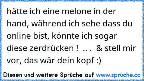 hätte ich eine melone in der hand, während ich sehe dass du online bist, könnte ich sogar diese zerdrücken !  .. .  & stell mir vor, das wär dein kopf :)