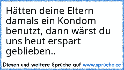 Hätten deine Eltern damals ein Kondom benutzt, dann wärst du uns heut erspart geblieben..