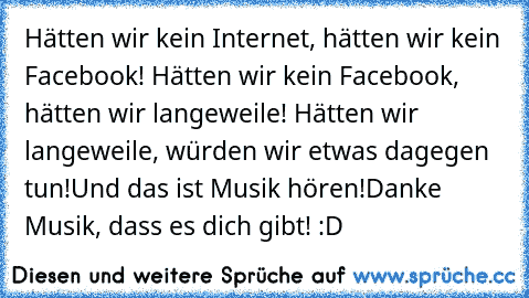 Hätten wir kein Internet, hätten wir kein Facebook! Hätten wir kein Facebook, hätten wir langeweile! Hätten wir langeweile, würden wir etwas dagegen tun!
Und das ist Musik hören!
Danke Musik, dass es dich gibt! :D