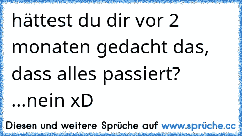 hättest du dir vor 2 monaten gedacht das, dass alles passiert? ...nein xD