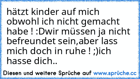 hätzt kinder auf mich obwohl ich nicht gemacht habe ! :D
wir müssen ja nicht befreundet sein,aber lass mich doch in ruhe ! ;)
ich hasse dich..