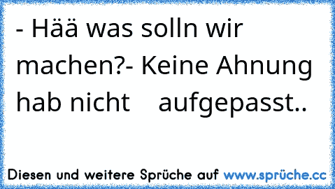 - Hää was solln wir machen?
- Keine Ahnung hab nicht    aufgepasst..