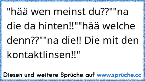 "hää wen meinst du??"
"na die da hinten!!"
"hää welche denn??"
"na die!! Die mit den kontaktlinsen!!"