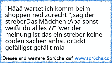 "Häää wartet ich komm beim shoppen ned zurecht ",sag der streber
Das Mädchen :Aba sonst weißt du allles ??""
wer der meinung ist das ein streber keine coolen sachen anhat drückt gefälligst gefällt mia