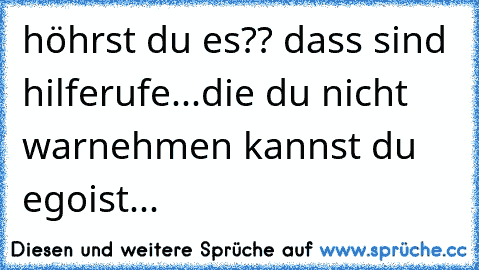 höhrst du es?? dass sind hilferufe...die du nicht warnehmen kannst du egoist...