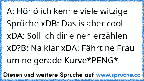 A: Höhö ich kenne viele witzige Sprüche xD
B: Das is aber cool xD
A: Soll ich dir einen erzählen xD?
B: Na klar xD
A: Fährt ne Frau um ne gerade Kurve
*PENG*