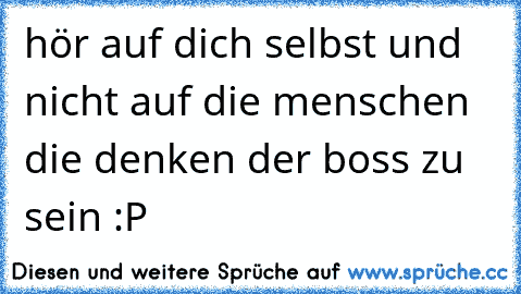 hör auf dich selbst und nicht auf die menschen die denken der boss zu sein :P