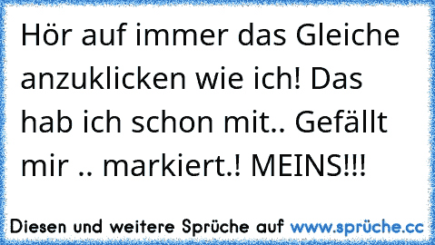 Hör auf immer das Gleiche anzuklicken wie ich! Das hab ich schon mit.. Gefällt mir .. markiert.! MEINS!!!