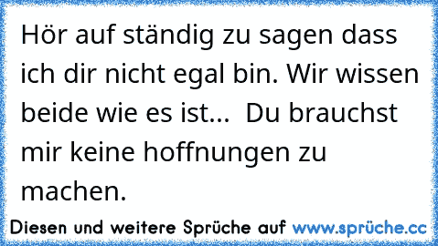 Hör auf ständig zu sagen dass ich dir nicht egal bin. Wir wissen beide wie es ist...  Du brauchst mir keine hoffnungen zu machen.