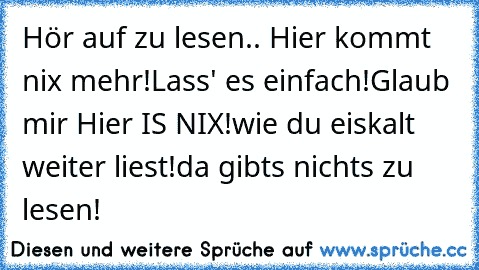 Hör auf zu lesen.. Hier kommt nix mehr!
Lass' es einfach!
Glaub mir Hier IS NIX!
wie du eiskalt weiter liest!
da gibts nichts zu lesen!