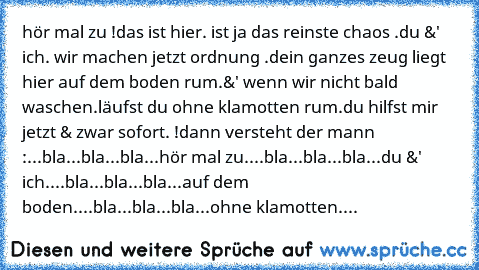 hör mal zu !
das ist hier. ist ja das reinste chaos .
du &' ich. wir machen jetzt ordnung .
dein ganzes zeug liegt hier auf dem boden rum.
&' wenn wir nicht bald waschen.
läufst du ohne klamotten rum.
du hilfst mir jetzt & zwar sofort. !
dann versteht der mann :
...bla...bla...bla...hör mal zu.
...bla...bla...bla...du &' ich.
...bla...bla...bla...auf dem boden.
...bla...bla...bla...ohne klamott...