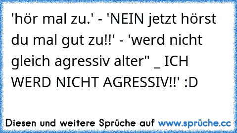 'hör mal zu.' - 'NEIN jetzt hörst du mal gut zu!!' - 'werd nicht gleich agressiv alter" _ ICH WERD NICHT AGRESSIV!!' :D