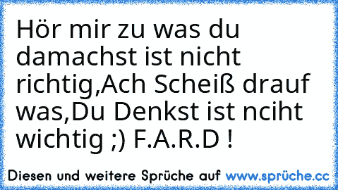 Hör mir zu was du da
machst ist nicht richtig,
Ach Scheiß drauf was,
Du Denkst ist nciht wichtig ;) ♥
F.A.R.D !