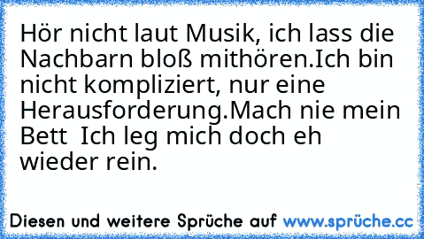 Hör nicht laut Musik, ich lass die Nachbarn bloß mithören.
Ich bin nicht kompliziert, nur eine Herausforderung.
Mach nie mein Bett – Ich leg mich doch eh wieder rein.