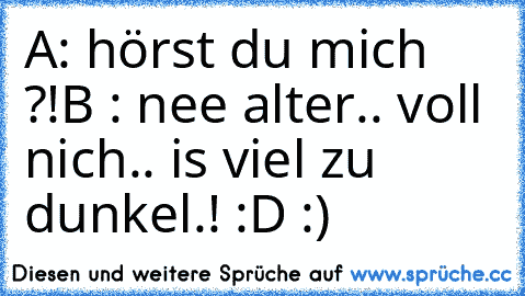 A: hörst du mich ?!
B : nee alter.. voll nich.. is viel zu dunkel.! :D :)