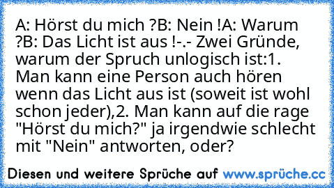 A: Hörst du mich ?
B: Nein !
A: Warum ?
B: Das Licht ist aus !
-.- Zwei Gründe, warum der Spruch unlogisch ist:
1. Man kann eine Person auch hören wenn das Licht aus ist (soweit ist wohl schon jeder),
2. Man kann auf die rage "Hörst du mich?" ja irgendwie schlecht mit "Nein" antworten, oder?