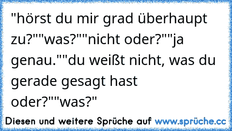 "hörst du mir grad überhaupt zu?"
"was?"
"nicht oder?"
"ja genau."
"du weißt nicht, was du gerade gesagt hast oder?"
"was?"