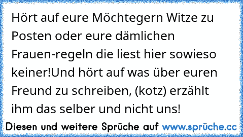 Hört auf eure Möchtegern Witze zu Posten oder eure dämlichen Frauen-regeln die liest hier sowieso keiner!
Und hört auf was über euren Freund zu schreiben, (kotz) erzählt ihm das selber und nicht uns!