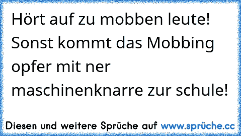 Hört auf zu mobben leute! Sonst kommt das Mobbing opfer mit ner maschinenknarre zur schule!