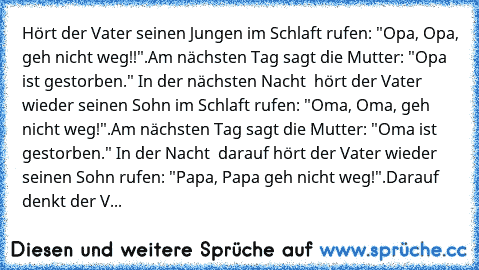 Hört der Vater seinen Jungen im Schlaft rufen: "Opa, Opa, geh nicht weg!!".
Am nächsten Tag sagt die Mutter: "Opa ist gestorben."
 In der nächsten Nacht  hört der Vater wieder seinen Sohn im Schlaft rufen: "Oma, Oma, geh nicht weg!".
Am nächsten Tag sagt die Mutter: "Oma ist gestorben." In der Nacht  darauf hört der Vater wieder seinen Sohn rufen: "Papa, Papa geh nicht weg!".
Darauf denkt der V...