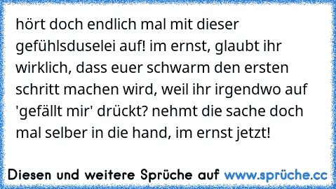 hört doch endlich mal mit dieser gefühlsduselei auf! im ernst, glaubt ihr wirklich, dass euer schwarm den ersten schritt machen wird, weil ihr irgendwo auf 'gefällt mir' drückt? nehmt die sache doch mal selber in die hand, im ernst jetzt!