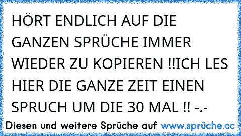 HÖRT ENDLICH AUF DIE GANZEN SPRÜCHE IMMER WIEDER ZU KOPIEREN !!
ICH LES HIER DIE GANZE ZEIT EINEN SPRUCH UM DIE 30 MAL !! -.-