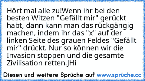 Hört mal alle zu!
Wenn ihr bei den besten Witzen "Gefällt mir" gerückt habt, dann kann man das rückgängig machen, indem ihr das "x" auf der linken Seite des grauen Feldes "Gefällt mir" drückt. Nur so können wir die Invasion stoppen und die gesamte Zivilisation retten.
JH
i