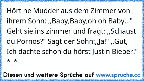 Hört ne Mudder aus dem Zimmer von ihrem Sohn: ,,Baby,Baby,oh oh Baby..." Geht sie ins zimmer und fragt: ,,Schaust du Pornos?" Sagt der Sohn:,,Ja!" ,,Gut, Ich dachte schon du hörst Justin Bieber!" *_*