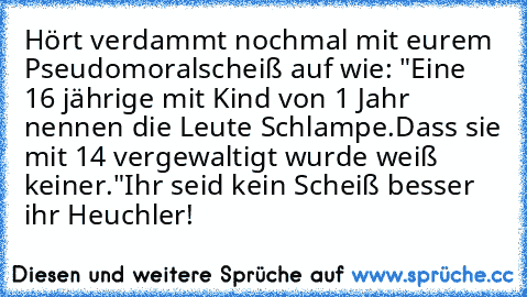 Hört verdammt nochmal mit eurem Pseudomoralscheiß auf wie: "Eine 16 jährige mit Kind von 1 Jahr nennen die Leute Schlampe.
Dass sie mit 14 vergewaltigt wurde weiß keiner."
Ihr seid kein Scheiß besser ihr Heuchler!