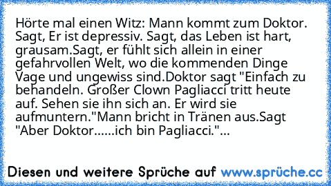 Hörte mal einen Witz: Mann kommt zum Doktor. Sagt, Er ist depressiv. Sagt, das Leben ist hart, grausam.
Sagt, er fühlt sich allein in einer gefahrvollen Welt, wo die kommenden Dinge Vage und ungewiss sind.
Doktor sagt "Einfach zu behandeln. Großer Clown Pagliacci tritt heute auf. Sehen sie ihn sich an. Er wird sie aufmuntern."
Mann bricht in Tränen aus.
Sagt "Aber Doktor...
...ich bin Pagliacci...