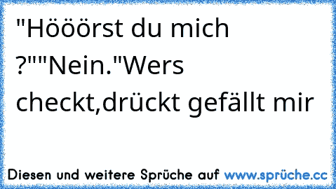 "Hööörst du mich ?"
"Nein."
Wers checkt,drückt gefällt mir