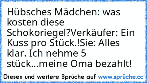 Hübsches Mädchen: was kosten diese Schokoriegel?
Verkäufer: Ein Kuss pro Stück.!
Sie: Alles klar. Ich nehme 5 stück...meine Oma bezahlt!