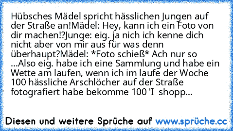 Hübsches Mädel spricht hässlichen Jungen auf der Straße an!
Mädel: Hey, kann ich ein Foto von dir machen!?
Junge: eig. ja nich ich kenne dich nicht aber von mir aus für was denn überhaupt?
Mädel: *Foto schieß* Ach nur so ...Also eig. habe ich eine Sammlung und habe ein Wette am laufen, wenn ich im laufe der Woche 100 hässliche Arschlöcher auf der Straße fotografiert habe bekomme 100€ 'I ♥ shopp...