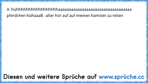 A: hühhhhhhhhhhhhhhhhhaaaaaaaaaaaaaaaaaaaaaaaaaaaaaaaaaa pferdchen hühaaa
B : alter hör auf auf meinen hamster zu reiten