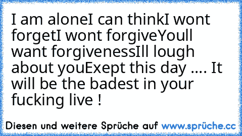 I am alone
I can think
I won´t forget
I won´t forgive
You´ll want forgiveness
I´ll lough about you
Exept this day .... It will be the badest in your fucking live !